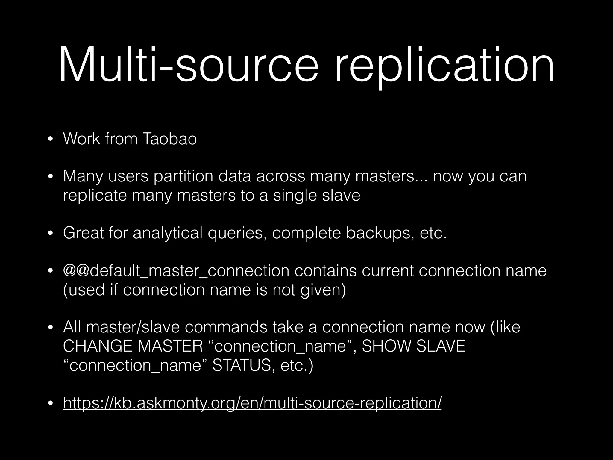 Multi-source replication
• Work from Taobao
• Many users partition data across many masters... now you can
replicate many masters to a single slave
• Great for analytical queries, complete backups, etc.
• @@default_master_connection contains current connection name
(used if connection name is not given)
• All master/slave commands take a connection name now (like
CHANGE MASTER “connection_name”, SHOW SLAVE
“connection_name” STATUS, etc.)
• https://kb.askmonty.org/en/multi-source-replication/
 