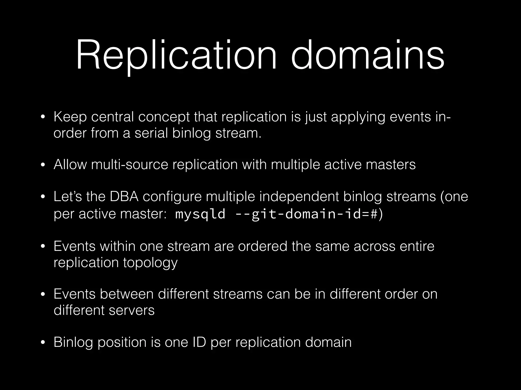 Replication domains
• Keep central concept that replication is just applying events in-
order from a serial binlog stream.
• Allow multi-source replication with multiple active masters
• Let’s the DBA conﬁgure multiple independent binlog streams (one
per active master: mysqld --git-domain-id=#)
• Events within one stream are ordered the same across entire
replication topology
• Events between different streams can be in different order on
different servers
• Binlog position is one ID per replication domain
 