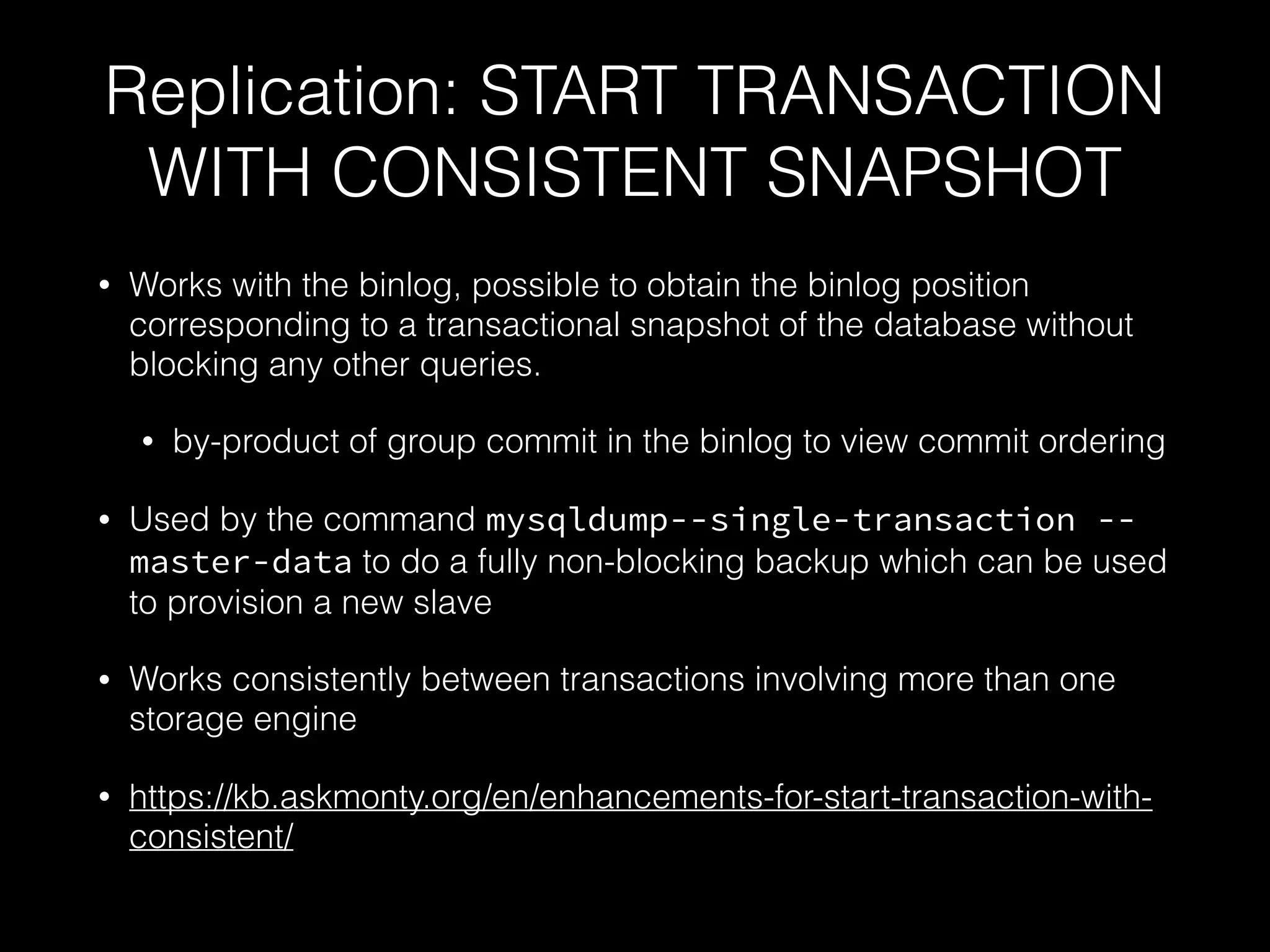 Replication: START TRANSACTION
WITH CONSISTENT SNAPSHOT
• Works with the binlog, possible to obtain the binlog position
corresponding to a transactional snapshot of the database without
blocking any other queries.
• by-product of group commit in the binlog to view commit ordering
• Used by the command mysqldump--single-transaction --
master-data to do a fully non-blocking backup which can be used
to provision a new slave
• Works consistently between transactions involving more than one
storage engine
• https://kb.askmonty.org/en/enhancements-for-start-transaction-with-
consistent/
 