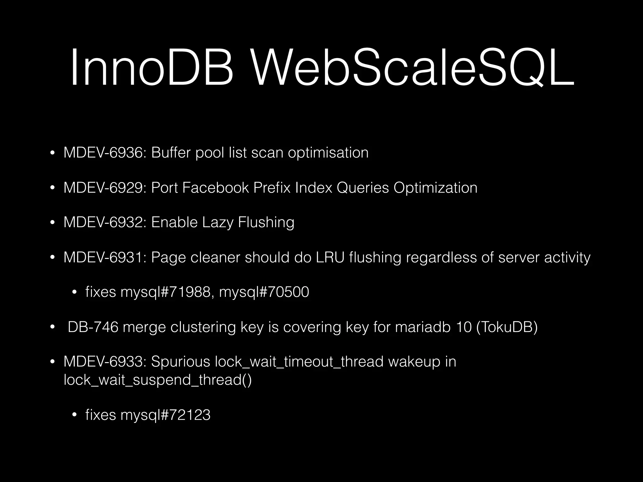 InnoDB WebScaleSQL
• MDEV-6936: Buffer pool list scan optimisation
• MDEV-6929: Port Facebook Preﬁx Index Queries Optimization
• MDEV-6932: Enable Lazy Flushing
• MDEV-6931: Page cleaner should do LRU ﬂushing regardless of server activity
• ﬁxes mysql#71988, mysql#70500
•  DB-746 merge clustering key is covering key for mariadb 10 (TokuDB)
• MDEV-6933: Spurious lock_wait_timeout_thread wakeup in
lock_wait_suspend_thread()
• ﬁxes mysql#72123
 