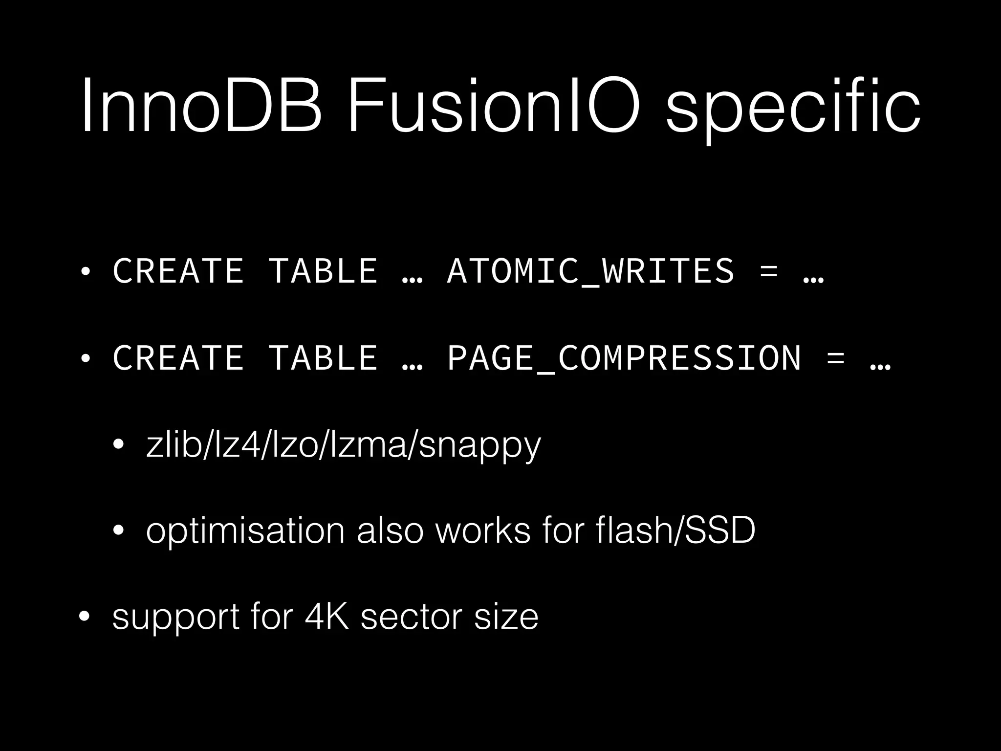 InnoDB FusionIO speciﬁc
• CREATE TABLE … ATOMIC_WRITES = …
• CREATE TABLE … PAGE_COMPRESSION = …
• zlib/lz4/lzo/lzma/snappy
• optimisation also works for ﬂash/SSD
• support for 4K sector size
 