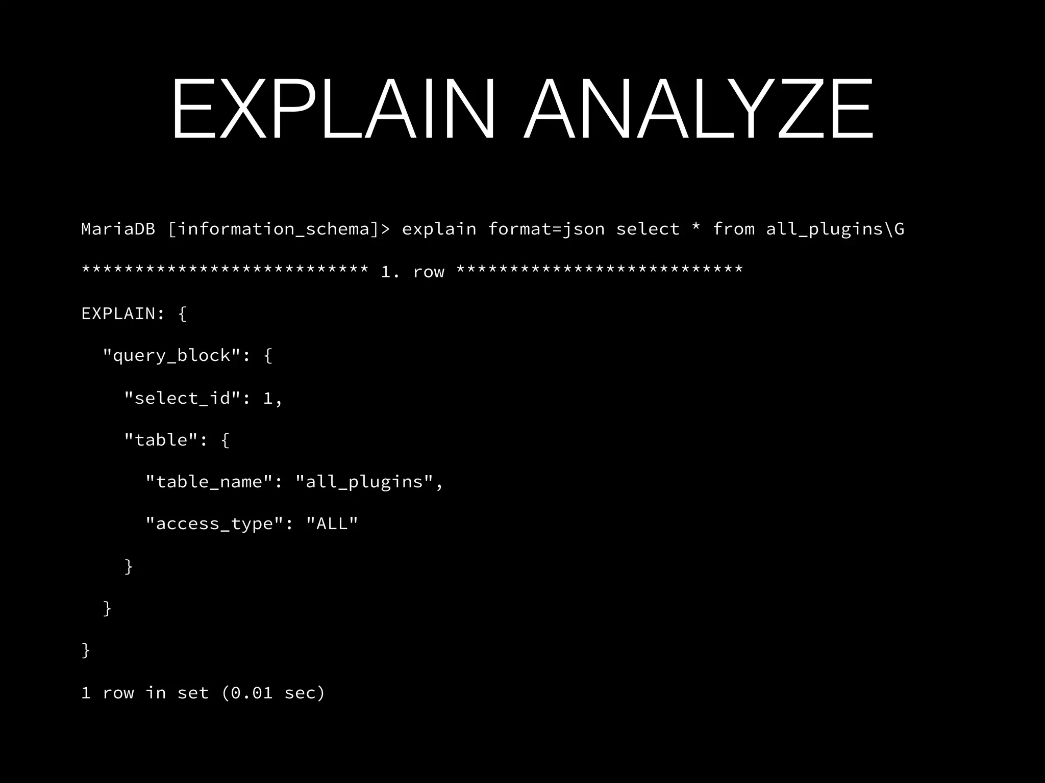 EXPLAIN ANALYZE
MariaDB [information_schema]> explain format=json select * from all_pluginsG
*************************** 1. row ***************************
EXPLAIN: {
"query_block": {
"select_id": 1,
"table": {
"table_name": "all_plugins",
"access_type": "ALL"
}
}
}
1 row in set (0.01 sec)
 