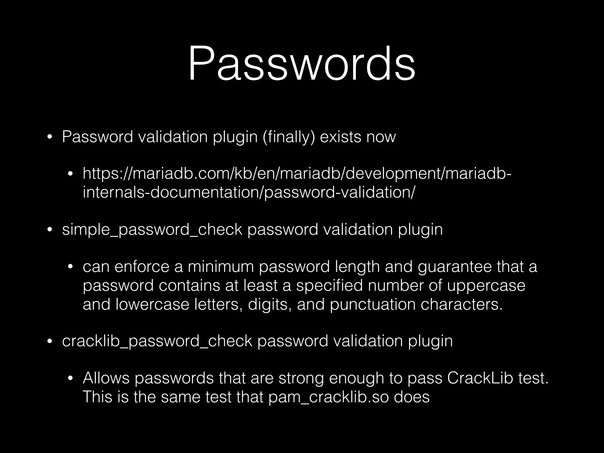 Passwords
• Password validation plugin (ﬁnally) exists now
• https://mariadb.com/kb/en/mariadb/development/mariadb-
internals-documentation/password-validation/
• simple_password_check password validation plugin
• can enforce a minimum password length and guarantee that a
password contains at least a speciﬁed number of uppercase
and lowercase letters, digits, and punctuation characters.
• cracklib_password_check password validation plugin
• Allows passwords that are strong enough to pass CrackLib test.
This is the same test that pam_cracklib.so does
 