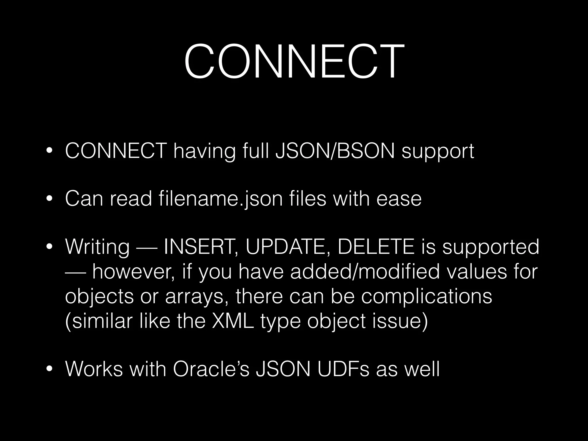 CONNECT
• CONNECT having full JSON/BSON support
• Can read ﬁlename.json ﬁles with ease
• Writing — INSERT, UPDATE, DELETE is supported
— however, if you have added/modiﬁed values for
objects or arrays, there can be complications
(similar like the XML type object issue)
• Works with Oracle’s JSON UDFs as well
 
