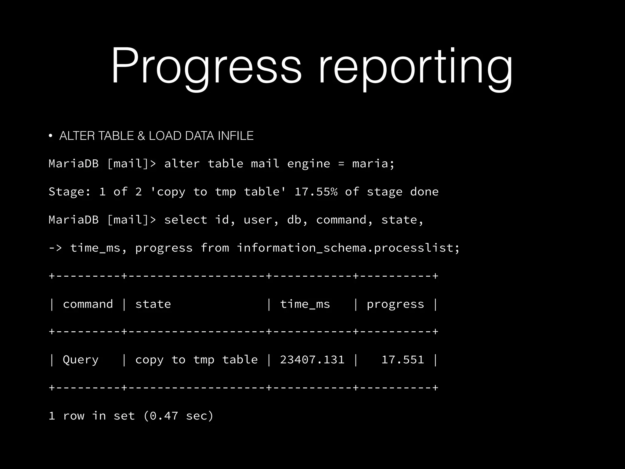 Progress reporting
• ALTER TABLE & LOAD DATA INFILE
MariaDB [mail]> alter table mail engine = maria;
Stage: 1 of 2 'copy to tmp table' 17.55% of stage done
MariaDB [mail]> select id, user, db, command, state,
-> time_ms, progress from information_schema.processlist;
+---------+-------------------+-----------+----------+
| command | state | time_ms | progress |
+---------+-------------------+-----------+----------+
| Query | copy to tmp table | 23407.131 | 17.551 |
+---------+-------------------+-----------+----------+
1 row in set (0.47 sec)
 