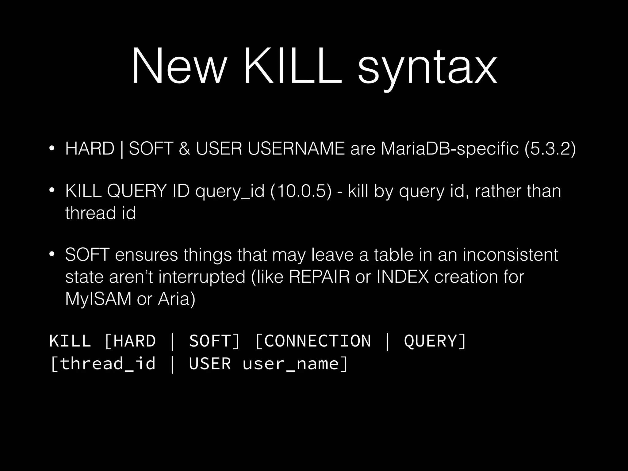 New KILL syntax
• HARD | SOFT & USER USERNAME are MariaDB-speciﬁc (5.3.2)
• KILL QUERY ID query_id (10.0.5) - kill by query id, rather than
thread id
• SOFT ensures things that may leave a table in an inconsistent
state aren’t interrupted (like REPAIR or INDEX creation for
MyISAM or Aria)
KILL [HARD | SOFT] [CONNECTION | QUERY]
[thread_id | USER user_name]
 