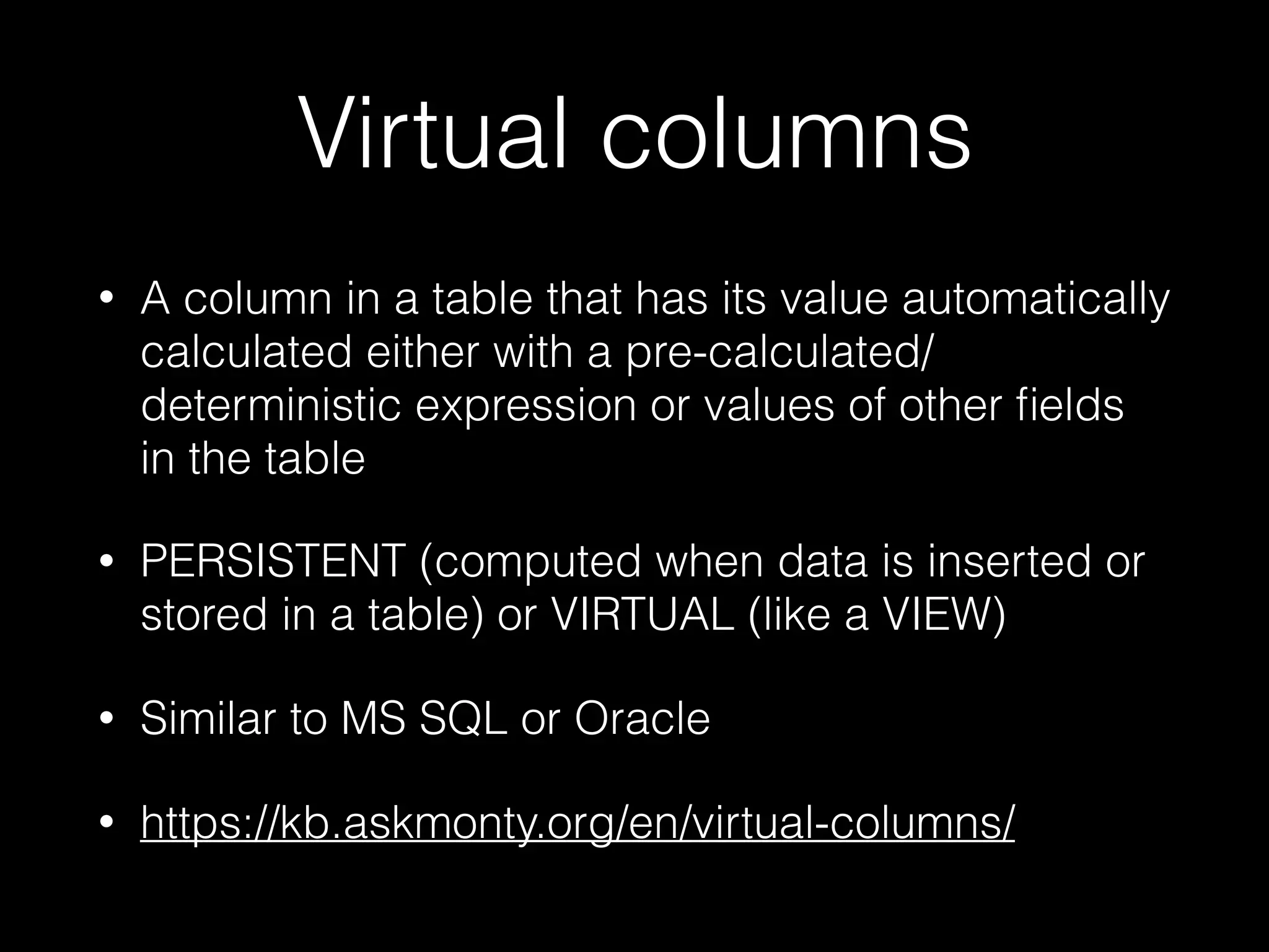 Virtual columns
• A column in a table that has its value automatically
calculated either with a pre-calculated/
deterministic expression or values of other ﬁelds
in the table
• PERSISTENT (computed when data is inserted or
stored in a table) or VIRTUAL (like a VIEW)
• Similar to MS SQL or Oracle
• https://kb.askmonty.org/en/virtual-columns/
 