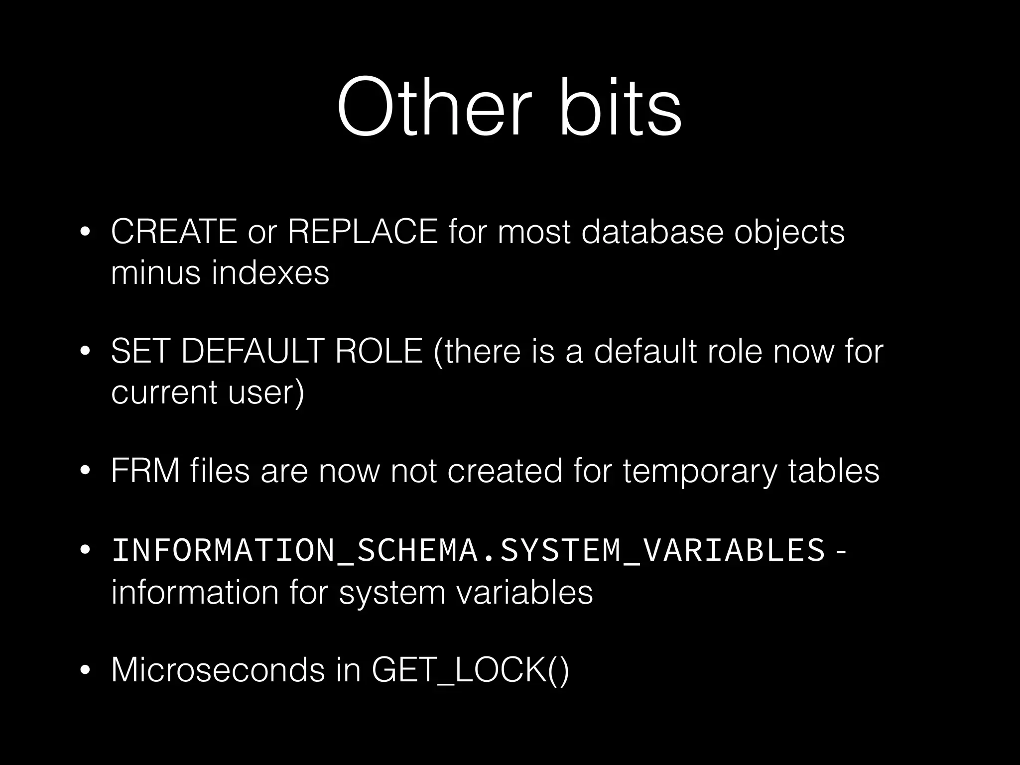 Other bits
• CREATE or REPLACE for most database objects
minus indexes
• SET DEFAULT ROLE (there is a default role now for
current user)
• FRM ﬁles are now not created for temporary tables
• INFORMATION_SCHEMA.SYSTEM_VARIABLES -
information for system variables
• Microseconds in GET_LOCK()
 