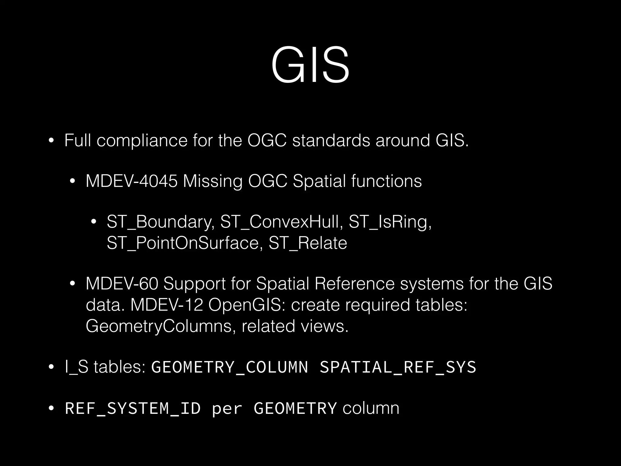 GIS
• Full compliance for the OGC standards around GIS.
• MDEV-4045 Missing OGC Spatial functions
• ST_Boundary, ST_ConvexHull, ST_IsRing,
ST_PointOnSurface, ST_Relate
• MDEV-60 Support for Spatial Reference systems for the GIS
data. MDEV-12 OpenGIS: create required tables:
GeometryColumns, related views.
• I_S tables: GEOMETRY_COLUMN SPATIAL_REF_SYS
• REF_SYSTEM_ID per GEOMETRY column
 