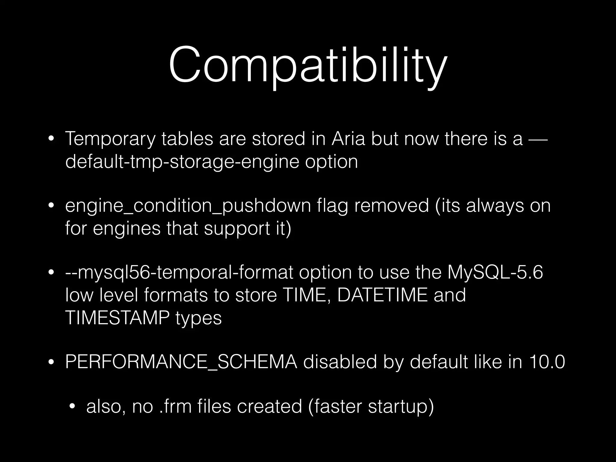 Compatibility
• Temporary tables are stored in Aria but now there is a —
default-tmp-storage-engine option
• engine_condition_pushdown ﬂag removed (its always on
for engines that support it)
• --mysql56-temporal-format option to use the MySQL-5.6
low level formats to store TIME, DATETIME and
TIMESTAMP types
• PERFORMANCE_SCHEMA disabled by default like in 10.0
• also, no .frm ﬁles created (faster startup)
 