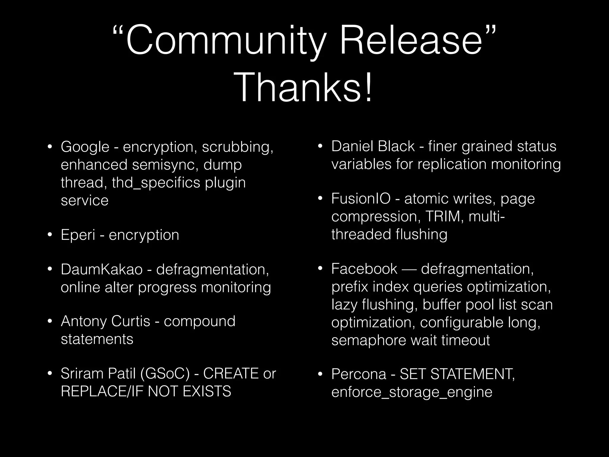 “Community Release”
Thanks!
• Google - encryption, scrubbing,
enhanced semisync, dump
thread, thd_speciﬁcs plugin
service
• Eperi - encryption
• DaumKakao - defragmentation,
online alter progress monitoring
• Antony Curtis - compound
statements
• Sriram Patil (GSoC) - CREATE or
REPLACE/IF NOT EXISTS
• Daniel Black - ﬁner grained status
variables for replication monitoring
• FusionIO - atomic writes, page
compression, TRIM, multi-
threaded ﬂushing
• Facebook — defragmentation,
preﬁx index queries optimization,
lazy ﬂushing, buffer pool list scan
optimization, conﬁgurable long,
semaphore wait timeout
• Percona - SET STATEMENT,
enforce_storage_engine
 