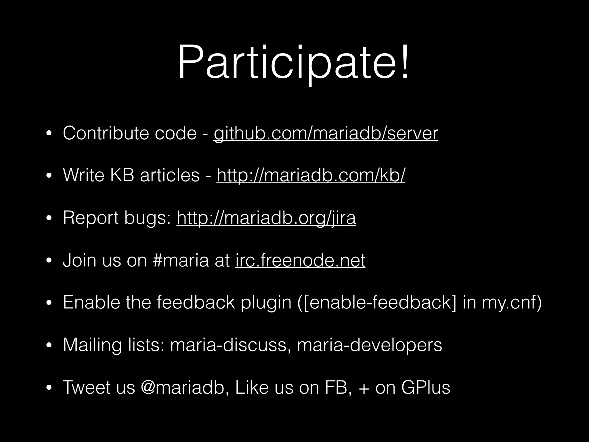 Participate!
• Contribute code - github.com/mariadb/server
• Write KB articles - http://mariadb.com/kb/
• Report bugs: http://mariadb.org/jira
• Join us on #maria at irc.freenode.net
• Enable the feedback plugin ([enable-feedback] in my.cnf)
• Mailing lists: maria-discuss, maria-developers
• Tweet us @mariadb, Like us on FB, + on GPlus
 