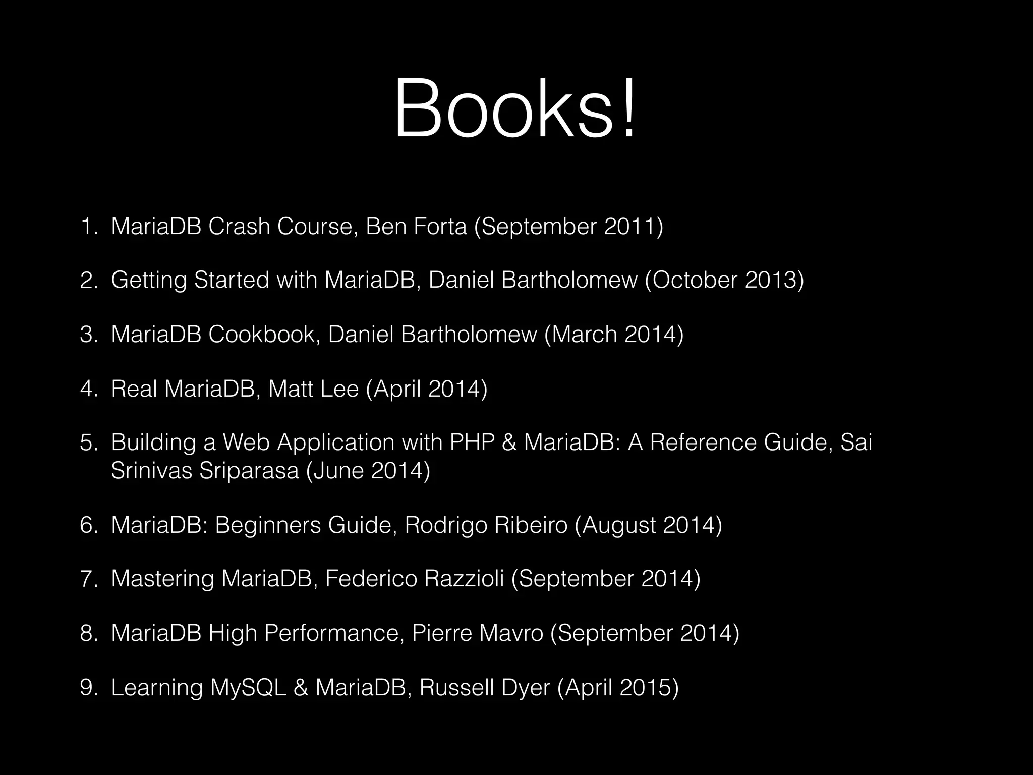 Books!
1. MariaDB Crash Course, Ben Forta (September 2011)
2. Getting Started with MariaDB, Daniel Bartholomew (October 2013)
3. MariaDB Cookbook, Daniel Bartholomew (March 2014)
4. Real MariaDB, Matt Lee (April 2014)
5. Building a Web Application with PHP & MariaDB: A Reference Guide, Sai
Srinivas Sriparasa (June 2014)
6. MariaDB: Beginners Guide, Rodrigo Ribeiro (August 2014)
7. Mastering MariaDB, Federico Razzioli (September 2014)
8. MariaDB High Performance, Pierre Mavro (September 2014)
9. Learning MySQL & MariaDB, Russell Dyer (April 2015)
 