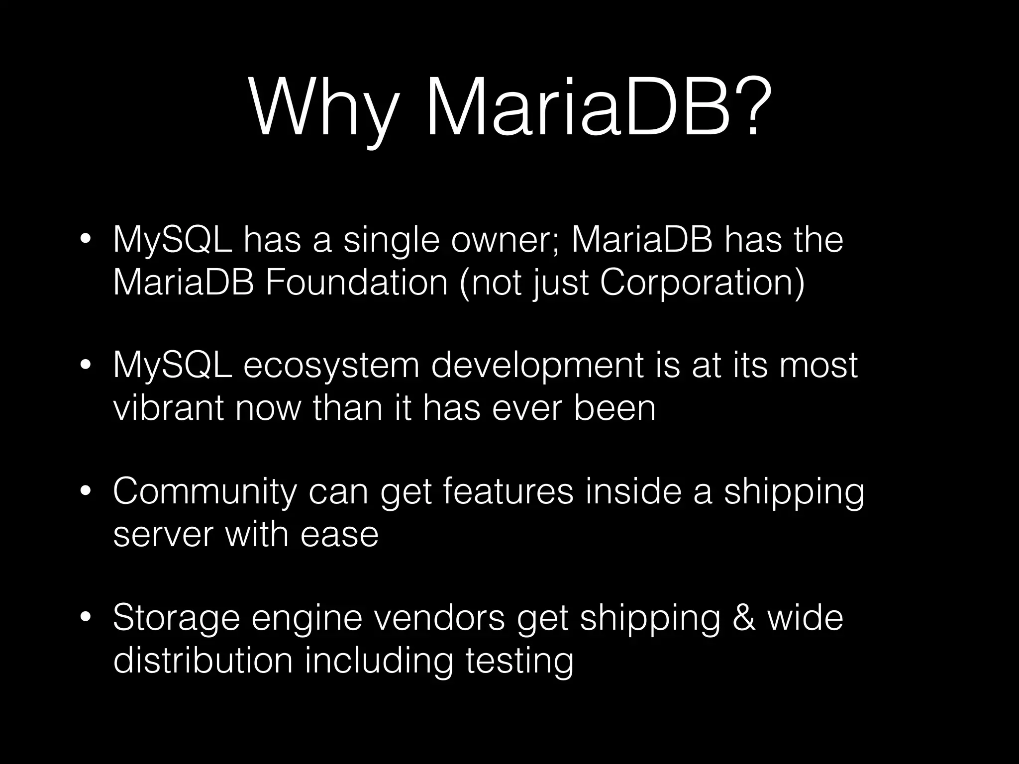 Why MariaDB?
• MySQL has a single owner; MariaDB has the
MariaDB Foundation (not just Corporation)
• MySQL ecosystem development is at its most
vibrant now than it has ever been
• Community can get features inside a shipping
server with ease
• Storage engine vendors get shipping & wide
distribution including testing
 