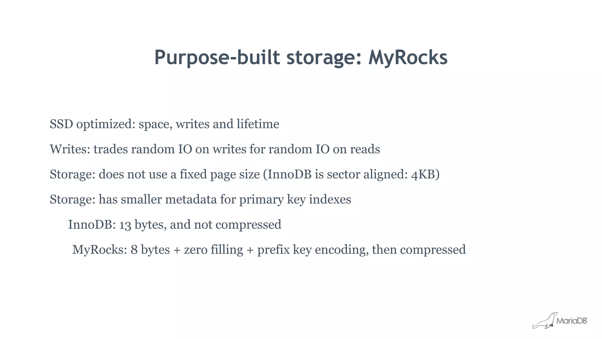 Purpose-built storage: MyRocks
SSD optimized: space, writes and lifetime
Writes: trades random IO on writes for random IO on reads
Storage: does not use a fixed page size (InnoDB is sector aligned: 4KB)
Storage: has smaller metadata for primary key indexes
InnoDB: 13 bytes, and not compressed
MyRocks: 8 bytes + zero filling + prefix key encoding, then compressed
 