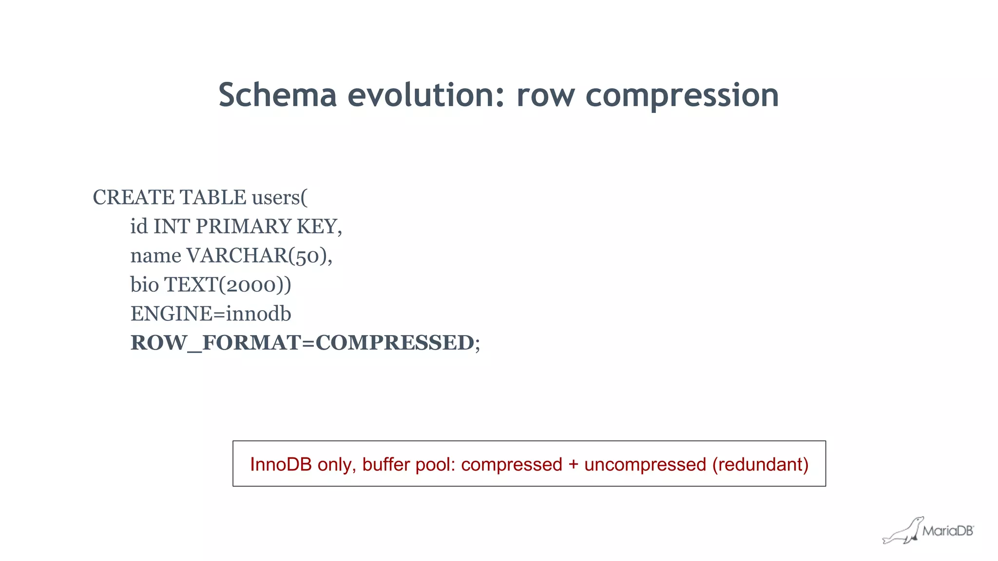 Schema evolution: row compression
CREATE TABLE users(
id INT PRIMARY KEY,
name VARCHAR(50),
bio TEXT(2000))
ENGINE=innodb
ROW_FORMAT=COMPRESSED;
InnoDB only, buffer pool: compressed + uncompressed (redundant)
 