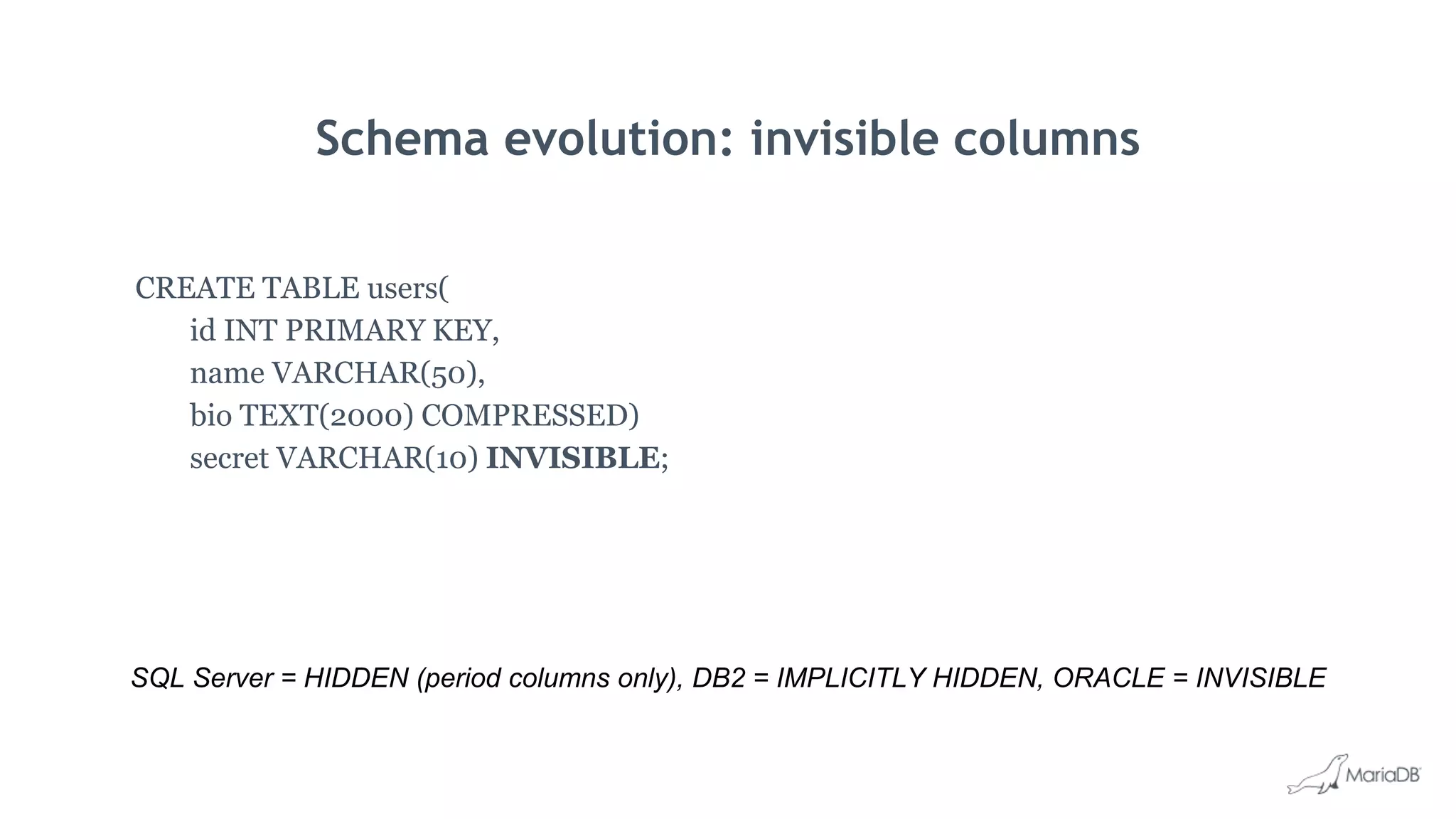 Schema evolution: invisible columns
CREATE TABLE users(
id INT PRIMARY KEY,
name VARCHAR(50),
bio TEXT(2000) COMPRESSED)
secret VARCHAR(10) INVISIBLE;
SQL Server = HIDDEN (period columns only), DB2 = IMPLICITLY HIDDEN, ORACLE = INVISIBLE
 