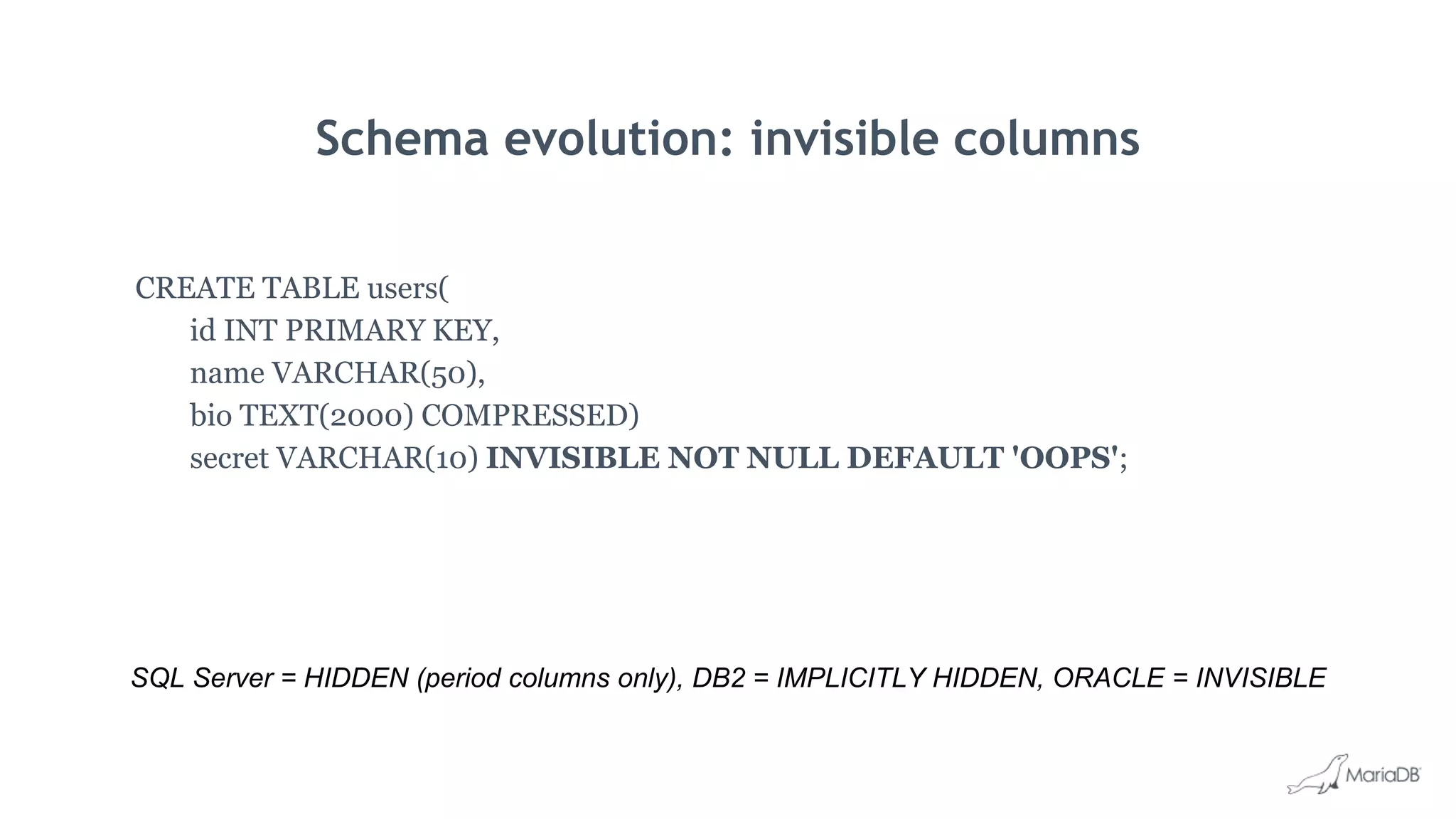 Schema evolution: invisible columns
CREATE TABLE users(
id INT PRIMARY KEY,
name VARCHAR(50),
bio TEXT(2000) COMPRESSED)
secret VARCHAR(10) INVISIBLE NOT NULL DEFAULT 'OOPS';
SQL Server = HIDDEN (period columns only), DB2 = IMPLICITLY HIDDEN, ORACLE = INVISIBLE
 