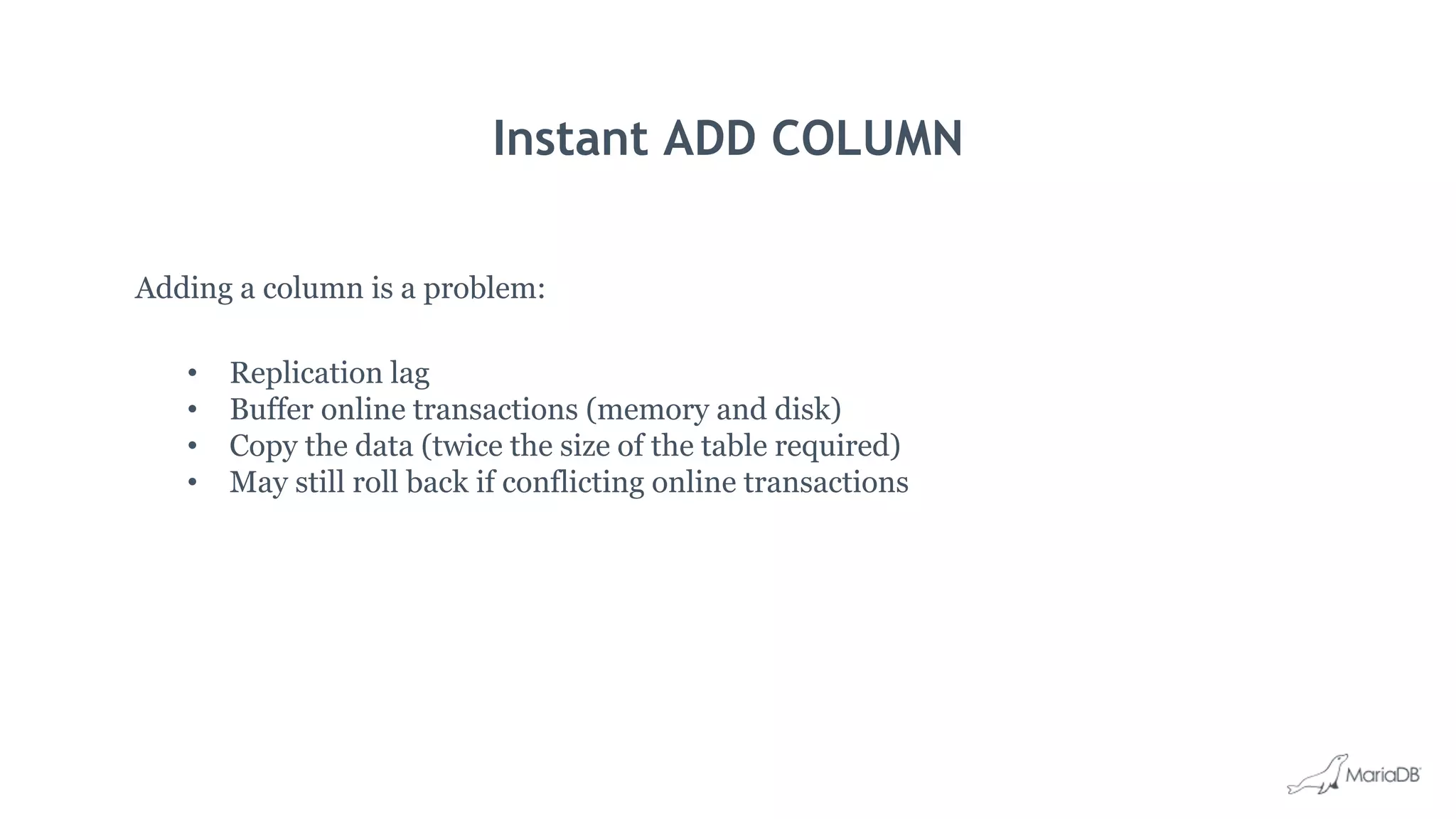 Instant ADD COLUMN
Adding a column is a problem:
• Replication lag
• Buffer online transactions (memory and disk)
• Copy the data (twice the size of the table required)
• May still roll back if conflicting online transactions
 