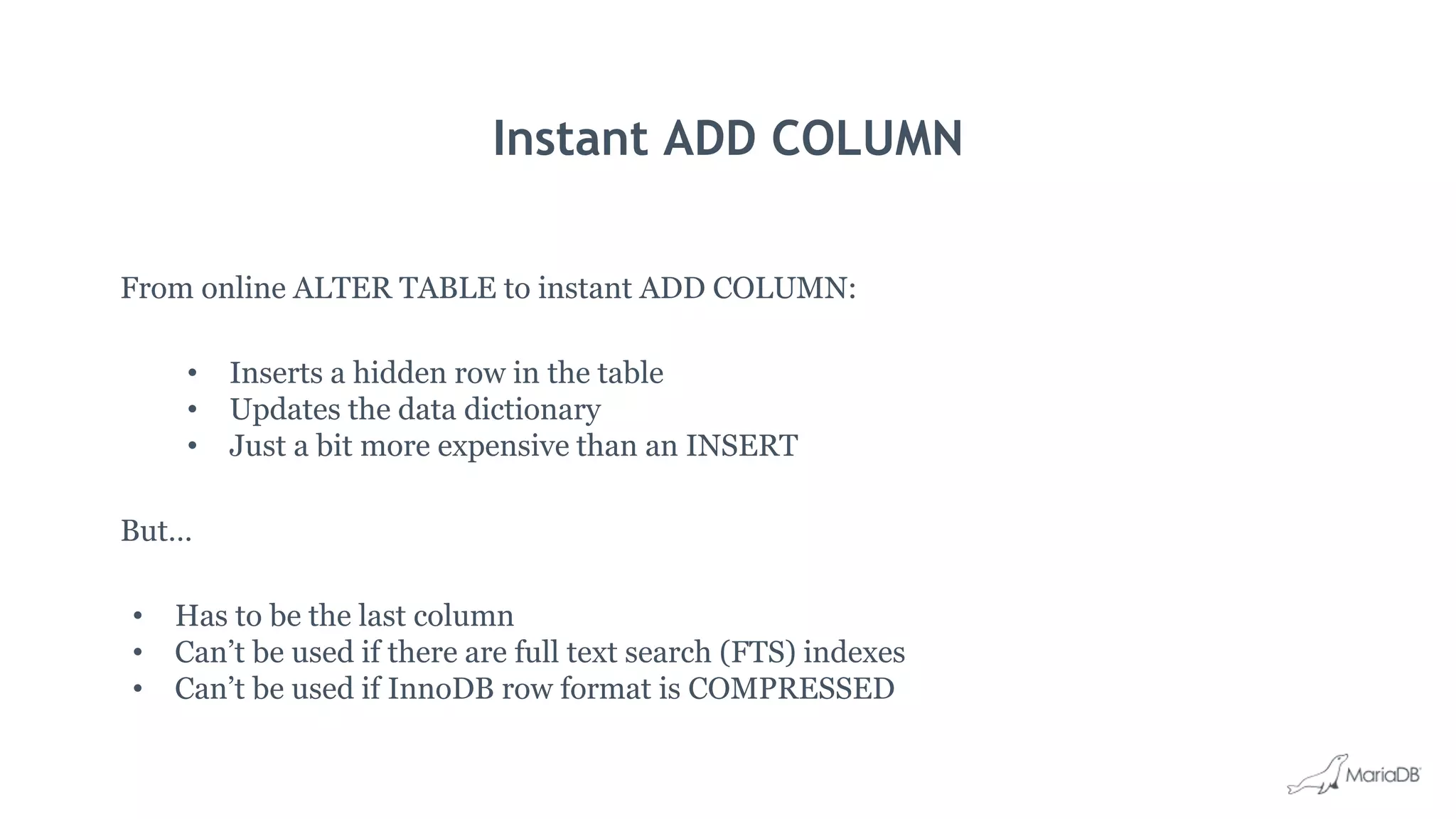 Instant ADD COLUMN
From online ALTER TABLE to instant ADD COLUMN:
• Inserts a hidden row in the table
• Updates the data dictionary
• Just a bit more expensive than an INSERT
But…
• Has to be the last column
• Can’t be used if there are full text search (FTS) indexes
• Can’t be used if InnoDB row format is COMPRESSED
 