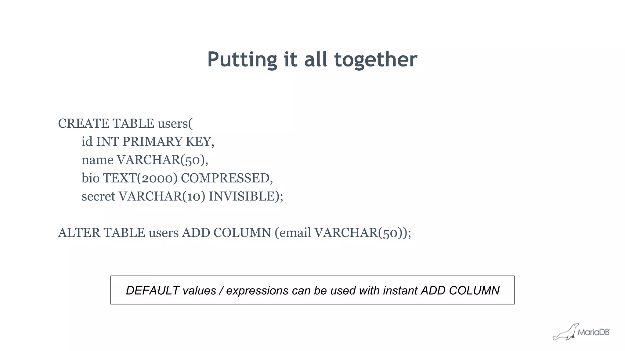 Putting it all together
CREATE TABLE users(
id INT PRIMARY KEY,
name VARCHAR(50),
bio TEXT(2000) COMPRESSED,
secret VARCHAR(10) INVISIBLE);
ALTER TABLE users ADD COLUMN (email VARCHAR(50));
DEFAULT values / expressions can be used with instant ADD COLUMN
 