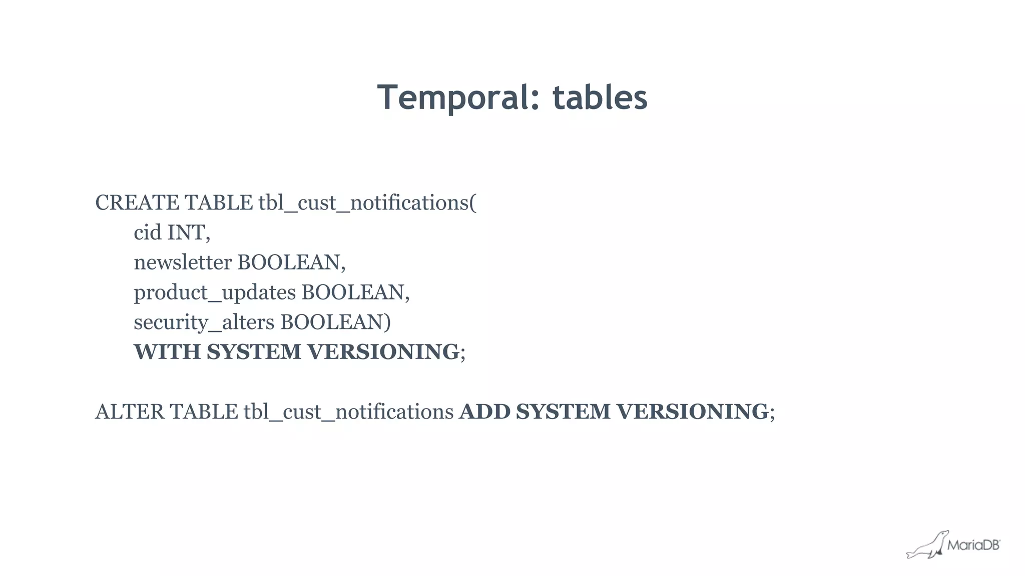 Temporal: tables
CREATE TABLE tbl_cust_notifications(
cid INT,
newsletter BOOLEAN,
product_updates BOOLEAN,
security_alters BOOLEAN)
WITH SYSTEM VERSIONING;
ALTER TABLE tbl_cust_notifications ADD SYSTEM VERSIONING;
 
