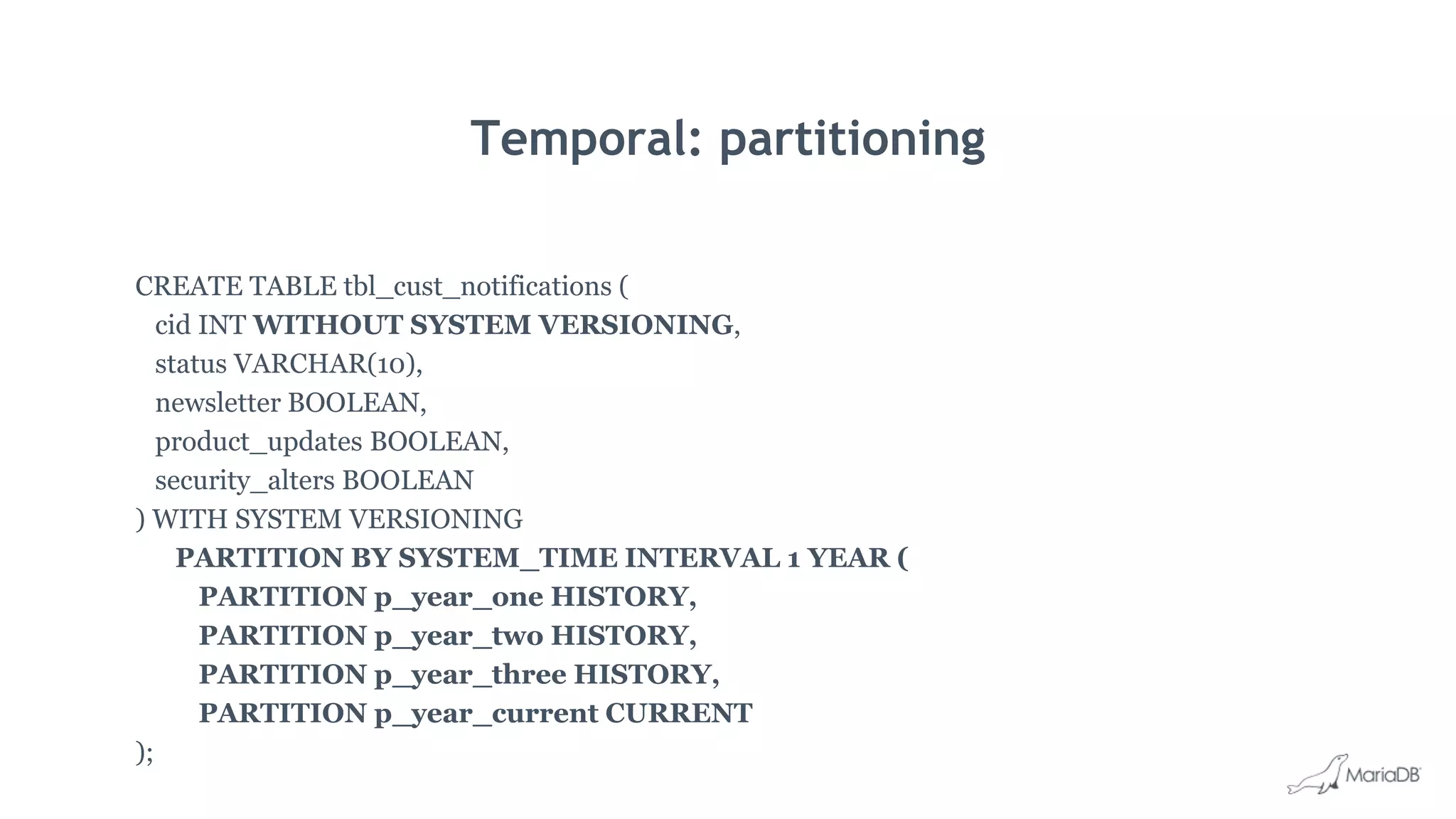 Temporal: partitioning
CREATE TABLE tbl_cust_notifications (
cid INT WITHOUT SYSTEM VERSIONING,
status VARCHAR(10),
newsletter BOOLEAN,
product_updates BOOLEAN,
security_alters BOOLEAN
) WITH SYSTEM VERSIONING
PARTITION BY SYSTEM_TIME INTERVAL 1 YEAR (
PARTITION p_year_one HISTORY,
PARTITION p_year_two HISTORY,
PARTITION p_year_three HISTORY,
PARTITION p_year_current CURRENT
);
 