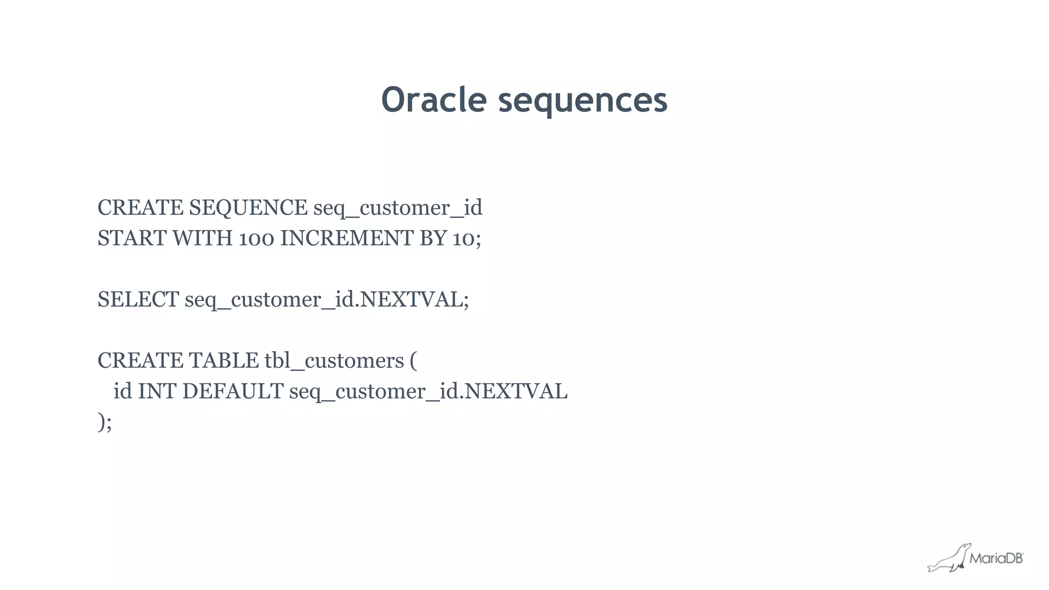 Oracle sequences
CREATE SEQUENCE seq_customer_id
START WITH 100 INCREMENT BY 10;
SELECT seq_customer_id.NEXTVAL;
CREATE TABLE tbl_customers (
id INT DEFAULT seq_customer_id.NEXTVAL
);
 