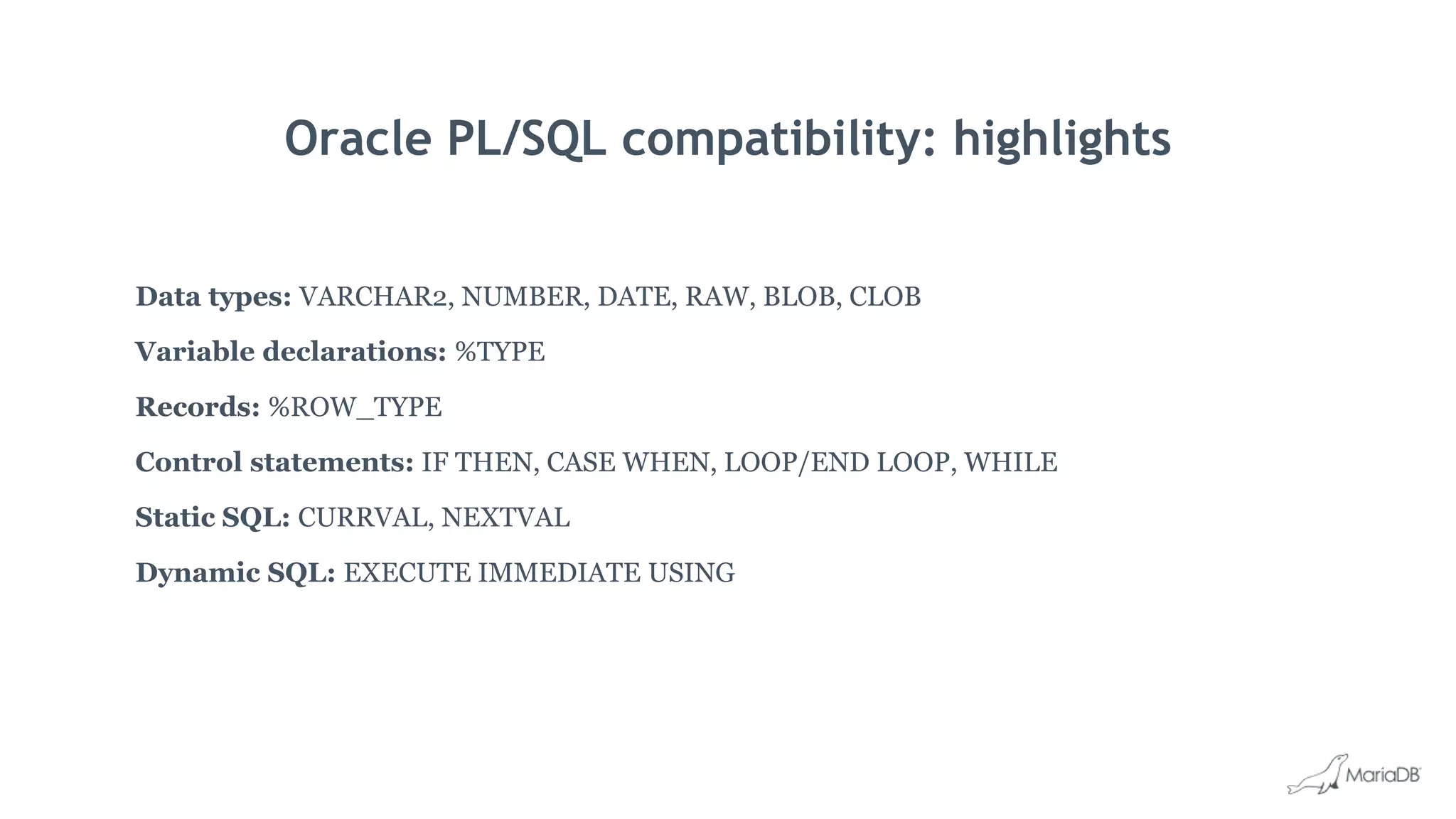 Oracle PL/SQL compatibility: highlights
Data types: VARCHAR2, NUMBER, DATE, RAW, BLOB, CLOB
Variable declarations: %TYPE
Records: %ROW_TYPE
Control statements: IF THEN, CASE WHEN, LOOP/END LOOP, WHILE
Static SQL: CURRVAL, NEXTVAL
Dynamic SQL: EXECUTE IMMEDIATE USING
 