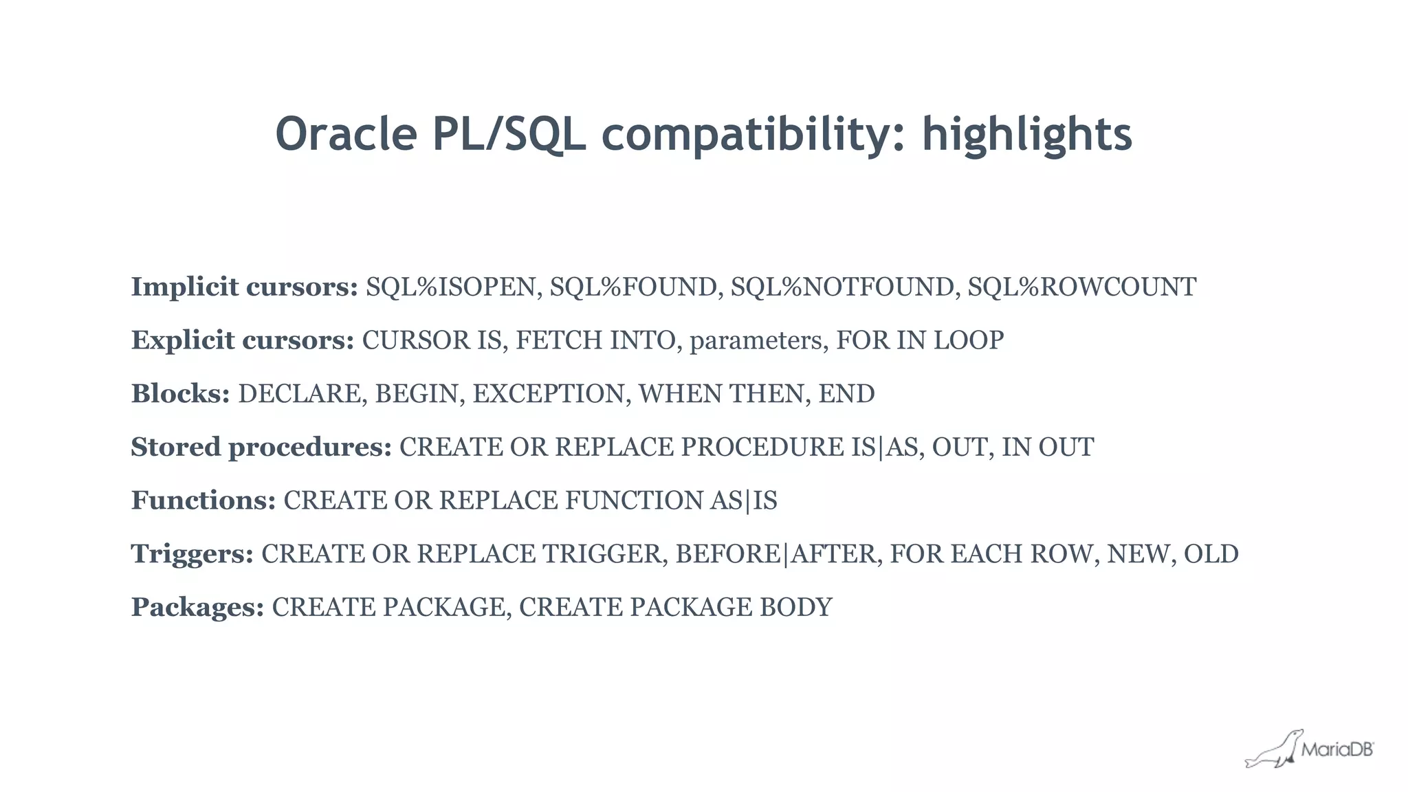 Oracle PL/SQL compatibility: highlights
Implicit cursors: SQL%ISOPEN, SQL%FOUND, SQL%NOTFOUND, SQL%ROWCOUNT
Explicit cursors: CURSOR IS, FETCH INTO, parameters, FOR IN LOOP
Blocks: DECLARE, BEGIN, EXCEPTION, WHEN THEN, END
Stored procedures: CREATE OR REPLACE PROCEDURE IS|AS, OUT, IN OUT
Functions: CREATE OR REPLACE FUNCTION AS|IS
Triggers: CREATE OR REPLACE TRIGGER, BEFORE|AFTER, FOR EACH ROW, NEW, OLD
Packages: CREATE PACKAGE, CREATE PACKAGE BODY
 