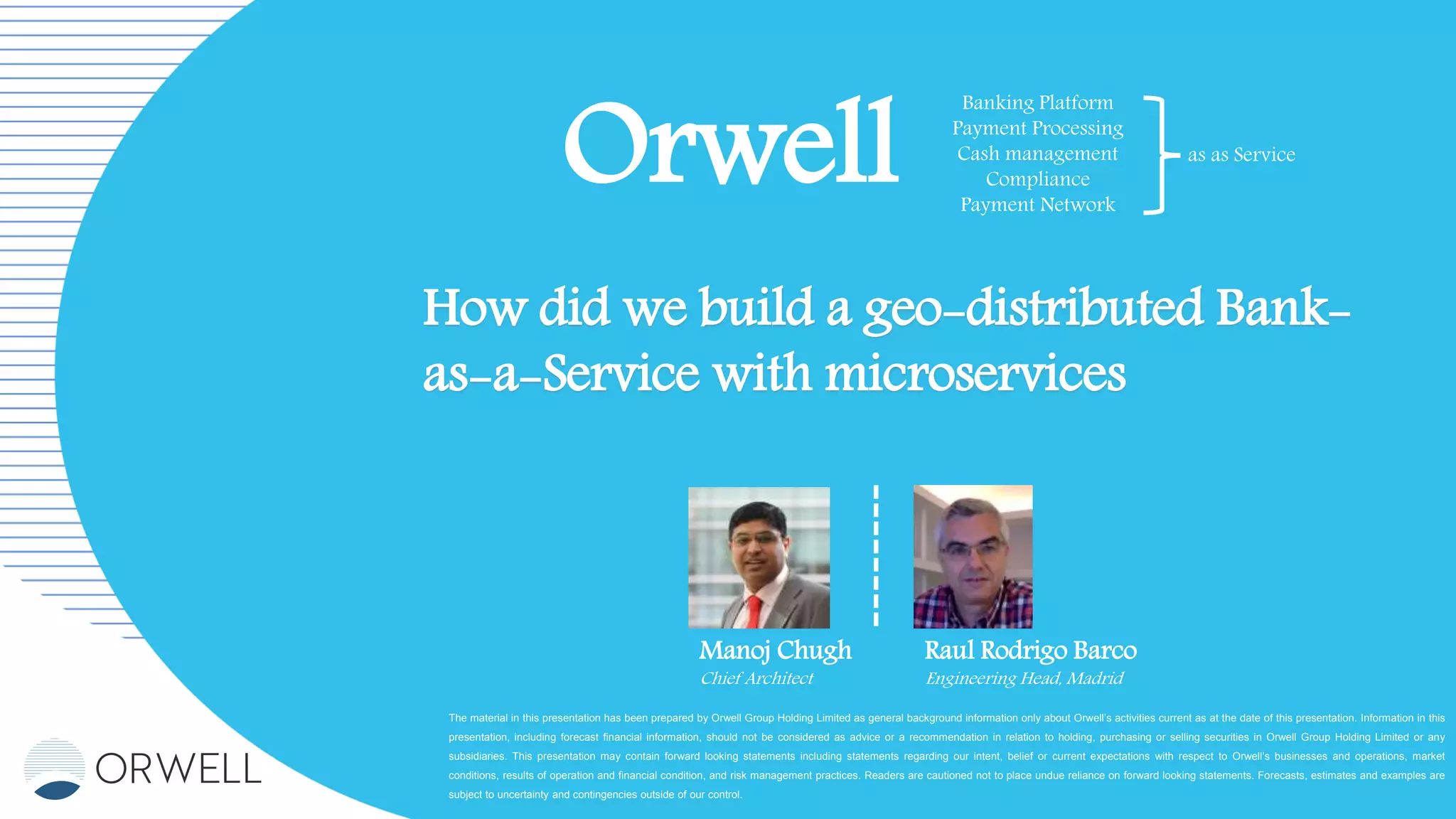 The material in this presentation has been prepared by Orwell Group Holding Limited as general background information only about Orwell’s activities current as at the date of this presentation. Information in this
presentation, including forecast financial information, should not be considered as advice or a recommendation in relation to holding, purchasing or selling securities in Orwell Group Holding Limited or any
subsidiaries. This presentation may contain forward looking statements including statements regarding our intent, belief or current expectations with respect to Orwell’s businesses and operations, market
conditions, results of operation and financial condition, and risk management practices. Readers are cautioned not to place undue reliance on forward looking statements. Forecasts, estimates and examples are
subject to uncertainty and contingencies outside of our control.
Orwell
Banking Platform
Payment Processing
Cash management
Compliance
Payment Network
as as Service
How did we build a geo-distributed Bank-
as-a-Service with microservices
Manoj Chugh
Chief Architect
Raul Rodrigo Barco
Engineering Head, Madrid
 