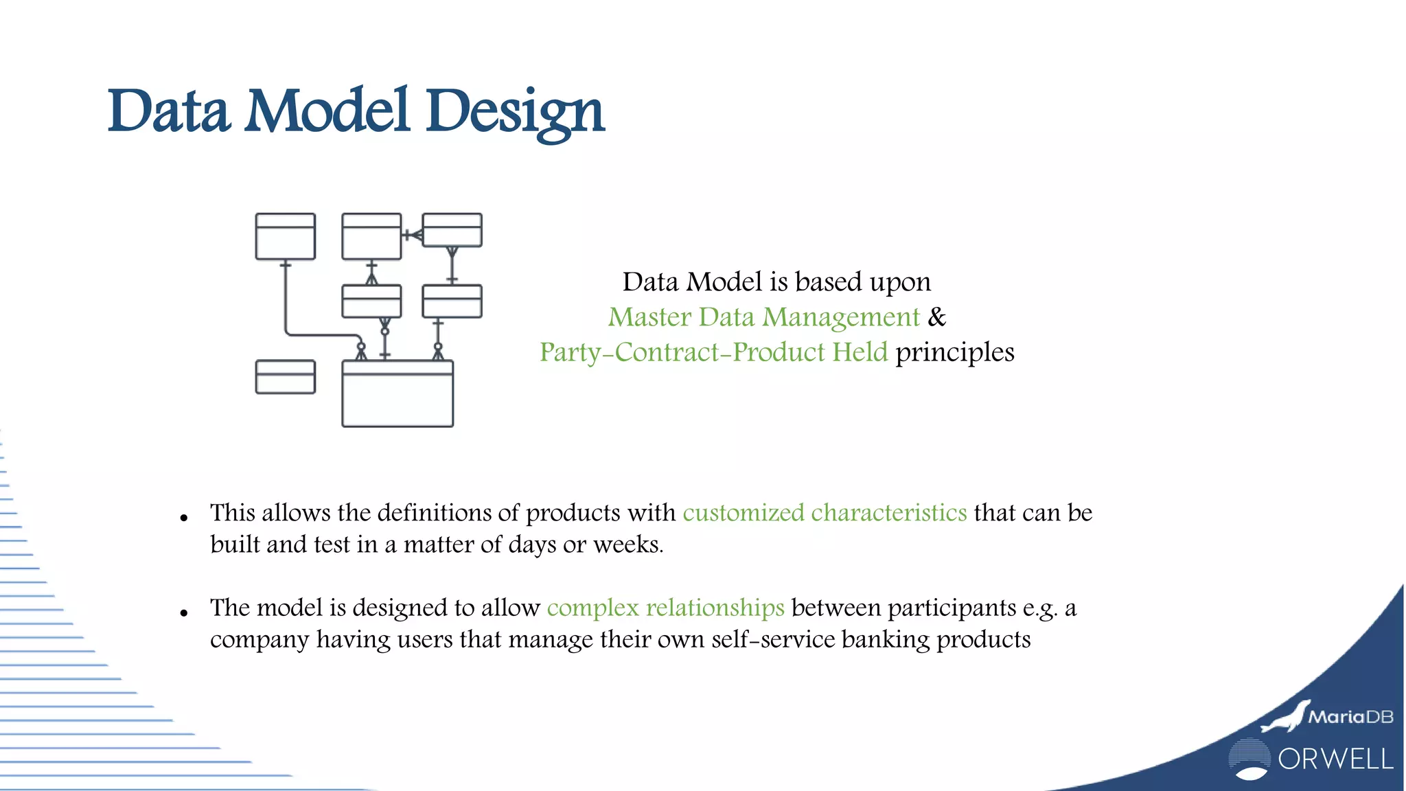 Data Model Design
 This allows the definitions of products with customized characteristics that can be
built and test in a matter of days or weeks.
 The model is designed to allow complex relationships between participants e.g. a
company having users that manage their own self-service banking products
Data Model is based upon
Master Data Management &
Party-Contract-Product Held principles
 