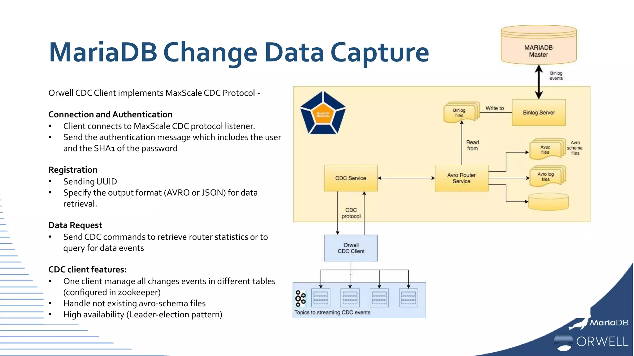 Orwell CDCClient implements MaxScale CDC Protocol -
Connection andAuthentication
• Client connects to MaxScale CDC protocol listener.
• Send the authentication message which includes the user
and the SHA1 of the password
Registration
• SendingUUID
• Specify the output format (AVRO or JSON) for data
retrieval.
Data Request
• SendCDC commands to retrieve router statistics or to
query for data events
CDC client features:
• One client manage all changes events in different tables
(configured in zookeeper)
• Handle not existing avro-schema files
• High availability (Leader-election pattern)
MariaDB Change Data Capture
 