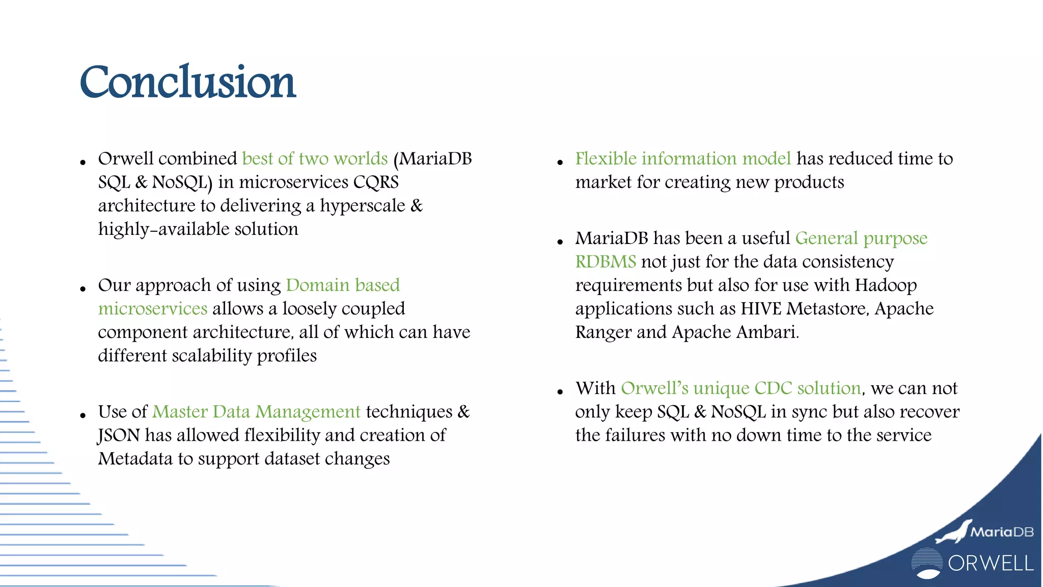 Conclusion
 Orwell combined best of two worlds (MariaDB
SQL & NoSQL) in microservices CQRS
architecture to delivering a hyperscale &
highly-available solution
 Our approach of using Domain based
microservices allows a loosely coupled
component architecture, all of which can have
different scalability profiles
 Use of Master Data Management techniques &
JSON has allowed flexibility and creation of
Metadata to support dataset changes
 Flexible information model has reduced time to
market for creating new products
 MariaDB has been a useful General purpose
RDBMS not just for the data consistency
requirements but also for use with Hadoop
applications such as HIVE Metastore, Apache
Ranger and Apache Ambari.
 With Orwell’s unique CDC solution, we can not
only keep SQL & NoSQL in sync but also recover
the failures with no down time to the service
 