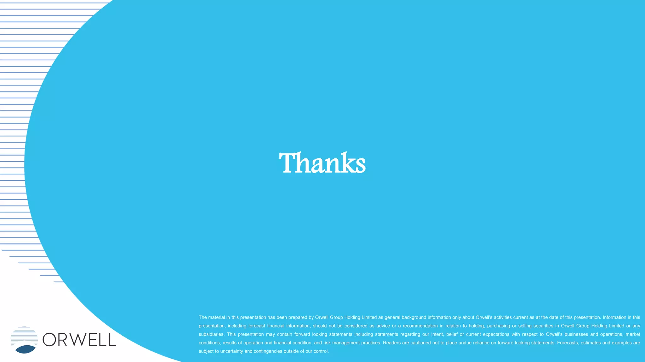 The material in this presentation has been prepared by Orwell Group Holding Limited as general background information only about Orwell’s activities current as at the date of this presentation. Information in this
presentation, including forecast financial information, should not be considered as advice or a recommendation in relation to holding, purchasing or selling securities in Orwell Group Holding Limited or any
subsidiaries. This presentation may contain forward looking statements including statements regarding our intent, belief or current expectations with respect to Orwell’s businesses and operations, market
conditions, results of operation and financial condition, and risk management practices. Readers are cautioned not to place undue reliance on forward looking statements. Forecasts, estimates and examples are
subject to uncertainty and contingencies outside of our control.
Thanks
 