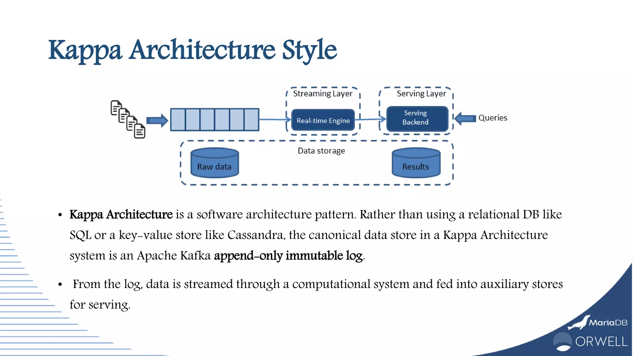 Kappa Architecture Style
• Kappa Architecture is a software architecture pattern. Rather than using a relational DB like
SQL or a key-value store like Cassandra, the canonical data store in a Kappa Architecture
system is an Apache Kafka append-only immutable log.
• From the log, data is streamed through a computational system and fed into auxiliary stores
for serving.
 
