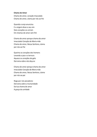 Chama de Amor
Chama de amor, coração imaculado
Chama de amor, clama por nós ao Pai
Quando o anjo anunciou
E a virgem disse o seu sim
Dois corações se uniram
Em chamas de amor sem fim
Chama de amor porque chama do amor
Imaculado Coração de Maria mãe
Chama de amor, Nossa Senhora, clama
por nós ao Pai
Queima os corações dos homens
Levando a paz e a ternura
Aquece os corações de gelo
Derrama sobre nós doçura
Chama de amor porque chama do amor
Imaculado Coração de Maria mãe
Chama de amor, Nossa Senhora, clama
por nós ao pai
Roga por nós pecadores
Derrama sobre a humanidade
Da tua chama de amor
A graça da caridade
 