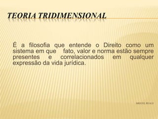 TEORIA TRIDIMENSIONAL

É a filosofia que entende o Direito como um
sistema em que fato, valor e norma estão sempre
presentes e correlacionados em qualquer
expressão da vida jurídica.

MIGUEL REALE

 