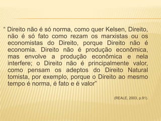 “ Direito não é só norma, como quer Kelsen, Direito,
não é só fato como rezam os marxistas ou os
economistas do Direito, porque Direito não é
economia. Direito não é produção econômica,
mas envolve a produção econômica e nela
interfere; o Direito não é principalmente valor,
como pensam os adeptos do Direito Natural
tomista, por exemplo, porque o Direito ao mesmo
tempo é norma, é fato e é valor”
(REALE, 2003, p.91).

 