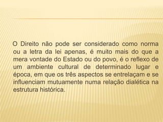 O Direito não pode ser considerado como norma
ou a letra da lei apenas, é muito mais do que a
mera vontade do Estado ou do povo, é o reflexo de
um ambiente cultural de determinado lugar e
época, em que os três aspectos se entrelaçam e se
influenciam mutuamente numa relação dialética na
estrutura histórica.

 