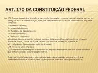 ART. 170 DA CONSTITUIÇÃO FEDERAL
Art. 170. A ordem econômica, fundada na valorização do trabalho humano e na livre iniciativa, tem por fim
assegurar a todos existência digna, conforme os ditames da justiça social, observados os seguintes
princípios:
I - soberania nacional;
II - propriedade privada;
III - função social da propriedade;
IV - livre concorrência;
V - defesa do consumidor;
VI - defesa do meio ambiente, inclusive mediante tratamento diferenciado conforme o impacto
ambiental dos produtos e serviços e de seus processos de elaboração e prestação;
VII - redução das desigualdades regionais e sociais;
VIII - busca do pleno emprego;
IX - tratamento favorecido para as empresas de pequeno porte constituídas sob as leis brasileiras e
que tenham sua sede e administração no País.
Parágrafo único. É assegurado a todos o livre exercício de qualquer atividade econômica,
independentemente de autorização de órgãos públicos, salvo nos casos previstos em lei.

 