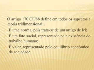 O artigo 170 CF/88 define em todos os aspectos a
teoria tridimensional.
 É uma norma, pois trata-se de um artigo de lei;
 É um fato social, representado pela existência do
trabalho humano;
 É valor, representado pelo equilíbrio econômico
da sociedade.

 