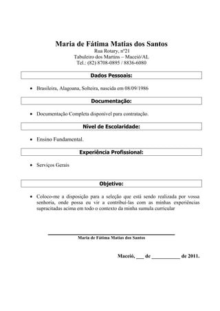 Maria de Fátima Matias dos Santos<br /> Rua Rotary, nº21<br />Tabuleiro dos Martins – Maceió/AL<br />Tel.: (82) 8708-0895 / 8836-6080<br />Dados Pessoais:<br />Brasileira, Alagoana, Solteira, nascida em 08/09/1986<br />Documentação:<br />Documentação Completa disponível para contratação.<br />Nível de Escolaridade:<br />Ensino Fundamental.<br />Experiência Profissional:<br />Serviços Gerais<br />Objetivo:<br />Coloco-me a disposição para a seleção que está sendo realizada por vossa senhoria, onde possa eu vir a contribuí-las com as minhas experiências supracitadas acima em todo o contexto da minha sumula curricular<br />_________________________________________________<br />Maria de Fátima Matias dos Santos<br />Maceió, ___ de ___________ de 2011.<br />