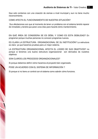Auditoria de Sistemas de TI - Valor Creativo 10
Que solo contamos con una creación de sismas a nivel municipal y aun no tiene mucho
reconocimiento.
COMO AFECTA EL FUNCIONAMIENTO DE NUESTRA SITUACIÓN?
Sus afectaciones son que al momento de tener un problema con el sistema tendrá reparar
de inmediato y tendrá que parar unos días para hacerle dicho mantenimiento.
EN QUÉ ÁREA SE CONSIDERA SE ES DÉBIL Y COMO ES ESTA DEBILIDAD? En
programar porque muchas personas no conocen programas nuevos.
ES CLARA LA ESTRUCTURA ORGANIZACIONAL DE SU INSTITUCIÓN? La estructura
es clara ya que hacemos pruebas para un mejor sistema.
LA ESTRUCTURA ORGANIZACIONAL AFECTA EL LOGRO DE SUS OBJETIVOS? no
porque si tenemos una buena estructura organizacional son derivados de nuestros
objetivos
SON CLAROS LOS PROCESOS ORGANIZACIONALES?
Si porque debemos definir cómo hacemos el proyectó bien organizado.
POSE UN ACUERDO CON EL SISTEMA DE INFORMACIÓN ?
Si porque si no tiene un control con el sistema como sabrán cómo funciona.
 