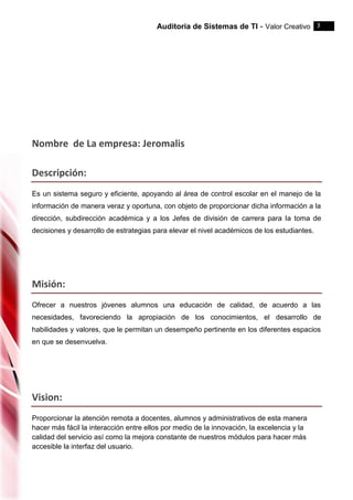 Auditoria de Sistemas de TI - Valor Creativo 3
Nombre de La empresa: Jeromalis
Descripción:
Es un sistema seguro y eficiente, apoyando al área de control escolar en el manejo de la
información de manera veraz y oportuna, con objeto de proporcionar dicha información a la
dirección, subdirección académica y a los Jefes de división de carrera para la toma de
decisiones y desarrollo de estrategias para elevar el nivel académicos de los estudiantes.
Misión:
Ofrecer a nuestros jóvenes alumnos una educación de calidad, de acuerdo a las
necesidades, favoreciendo la apropiación de los conocimientos, el desarrollo de
habilidades y valores, que le permitan un desempeño pertinente en los diferentes espacios
en que se desenvuelva.
Vision:
Proporcionar la atención remota a docentes, alumnos y administrativos de esta manera
hacer más fácil la interacción entre ellos por medio de la innovación, la excelencia y la
calidad del servicio así como la mejora constante de nuestros módulos para hacer más
accesible la interfaz del usuario.
 