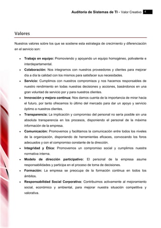 Auditoria de Sistemas de TI - Valor Creativo 4
Valores
Nuestros valores sobre los que se sostiene esta estrategia de crecimiento y diferenciación
en el servicio son:
 Trabajo en equipo: Promoviendo y apoyando un equipo homogéneo, polivalente e
interdepartamental.
 Colaboración: Nos integramos con nuestros proveedores y clientes para mejorar
día a día la calidad con los mismos para satisfacer sus necesidades.
 Servicio: Cumplimos con nuestros compromisos y nos hacemos responsables de
nuestro rendimiento en todas nuestras decisiones y acciones, basándonos en una
gran voluntad de servicio por y para nuestros clientes.
 Innovación y mejora continua: Nos damos cuenta de la importancia de mirar hacia
el futuro, por tanto ofrecemos lo último del mercado para dar un apoyo y servicio
óptimo a nuestros clientes.
 Transparencia: La implicación y compromiso del personal no sería posible sin una
absoluta transparencia en los procesos, disponiendo el personal de la máxima
información de la empresa.
 Comunicación: Promovemos y facilitamos la comunicación entre todos los niveles
de la organización, disponiendo de herramientas eficaces, convocando los foros
adecuados y con el compromiso constante de la dirección.
 Integridad y Ética: Promovemos un compromiso social y cumplimos nuestra
normativa interna.
 Modelo de dirección participativo: El personal de la empresa asume
responsabilidades y participa en el proceso de toma de decisiones.
 Formación: La empresa se preocupa de la formación continua en todos los
ámbitos.
 Responsabilidad Social Corporativa: Contribuimos activamente al mejoramiento
social, económico y ambiental, para mejorar nuestra situación competitiva y
valorativa.
 