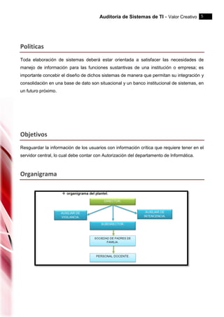 Auditoria de Sistemas de TI - Valor Creativo 5
Politicas
Toda elaboración de sistemas deberá estar orientada a satisfacer las necesidades de
manejo de información para las funciones sustantivas de una institución o empresa; es
importante concebir el diseño de dichos sistemas de manera que permitan su integración y
consolidación en una base de dato son situacional y un banco institucional de sistemas, en
un futuro próximo.
Objetivos
Resguardar la información de los usuarios con información crítica que requiere tener en el
servidor central, lo cual debe contar con Autorización del departamento de Informática.
Organigrama
 