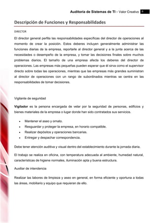 Auditoria de Sistemas de TI - Valor Creativo 6
Descripción de Funciones y Responsabilidades
DIRECTOR
El director general perfila las responsabilidades específicas del director de operaciones al
momento de crear la posición. Estos deberes incluyen generalmente administrar las
funciones diarias de la empresa, reportarle al director general y a la junta acerca de las
necesidades o desempeño de la empresa, y tomar las decisiones finales sobre muchos
problemas diarios. El tamaño de una empresa afecta los deberes del director de
operaciones. Las empresas más pequeñas pueden esperar que él sirva como el supervisor
directo sobre todas las operaciones, mientras que las empresas más grandes suministran
al director de operaciones con un rango de subordinados mientras se centra en las
responsabilidades de tomar decisiones.
Vigilante de seguridad
Vigilador es la persona encargada de velar por la seguridad de personas, edificios y
bienes materiales de la empresa o lugar donde han sido contratados sus servicios.
 Mantener el aseo y ornato.
 Resguardar y proteger la empresa, en horario compatible.
 Realizar depósitos y operaciones bancarias.
 Entregar y despachar correspondencia.
Debe tener atención auditiva y visual dentro del establecimiento durante la jornada diaria.
El trabajo se realiza en oficina, con temperatura adecuada al ambiente, humedad natural,
características de higiene normales, iluminación apta y buena estructura.
Auxiliar de intendencia
Realizar las labores de limpieza y aseo en general, en forma eficiente y oportuna a todas
las áreas, mobiliario y equipo que requieran de ello.
 