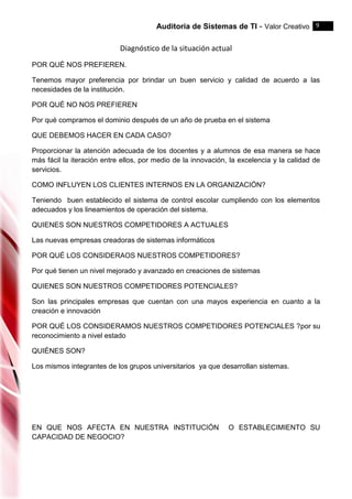 Auditoria de Sistemas de TI - Valor Creativo 9
Diagnóstico de la situación actual
POR QUÉ NOS PREFIEREN.
Tenemos mayor preferencia por brindar un buen servicio y calidad de acuerdo a las
necesidades de la institución.
POR QUÉ NO NOS PREFIEREN
Por qué compramos el dominio después de un año de prueba en el sistema
QUE DEBEMOS HACER EN CADA CASO?
Proporcionar la atención adecuada de los docentes y a alumnos de esa manera se hace
más fácil la iteración entre ellos, por medio de la innovación, la excelencia y la calidad de
servicios.
COMO INFLUYEN LOS CLIENTES INTERNOS EN LA ORGANIZACIÓN?
Teniendo buen establecido el sistema de control escolar cumpliendo con los elementos
adecuados y los lineamientos de operación del sistema.
QUIENES SON NUESTROS COMPETIDORES A ACTUALES
Las nuevas empresas creadoras de sistemas informáticos
POR QUÉ LOS CONSIDERAOS NUESTROS COMPETIDORES?
Por qué tienen un nivel mejorado y avanzado en creaciones de sistemas
QUIENES SON NUESTROS COMPETIDORES POTENCIALES?
Son las principales empresas que cuentan con una mayos experiencia en cuanto a la
creación e innovación
POR QUÉ LOS CONSIDERAMOS NUESTROS COMPETIDORES POTENCIALES ?por su
reconocimiento a nivel estado
QUIÉNES SON?
Los mismos integrantes de los grupos universitarios ya que desarrollan sistemas.
EN QUE NOS AFECTA EN NUESTRA INSTITUCIÓN O ESTABLECIMIENTO SU
CAPACIDAD DE NEGOCIO?
 
