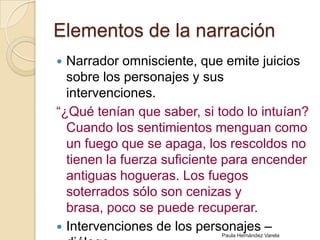 Elementos de la narración Narrador omnisciente, que emite juicios sobre los personajes y sus intervenciones. “¿Qué tenían que saber, si todo lo intuían? Cuando los sentimientos menguan como un fuego que se apaga, los rescoldos no tienen la fuerza suficiente para encender antiguas hogueras. Los fuegos soterrados sólo son cenizas y brasa, poco se puede recuperar.Intervenciones de los personajes – diálogo.Paula Hernández Varela